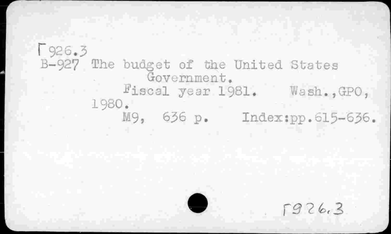 ﻿r 926.3
B-927 The budget of the United States Government.
Fiscal year 1981. Wash.,GPO, 1980.
M9, 636 p. Index:pp.615-636.
